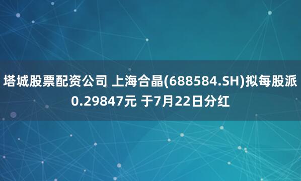 塔城股票配资公司 上海合晶(688584.SH)拟每股派0.29847元 于7月22日分红