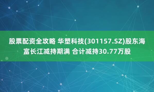 股票配资全攻略 华塑科技(301157.SZ)股东海富长江减持期满 合计减持30.77万股