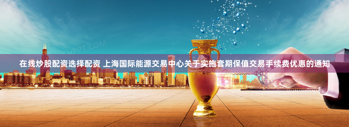 在线炒股配资选择配资 上海国际能源交易中心关于实施套期保值交易手续费优惠的通知