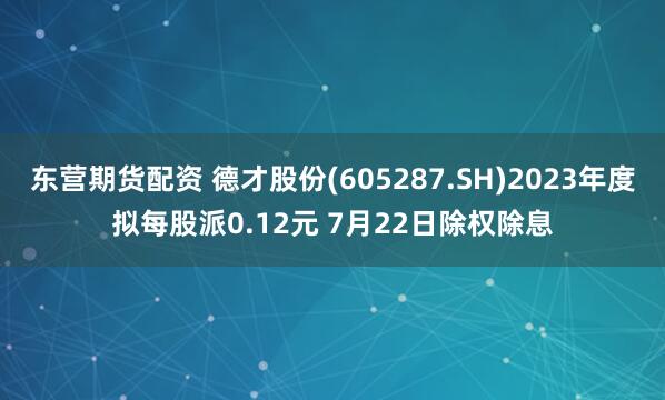 东营期货配资 德才股份(605287.SH)2023年度拟每股派0.12元 7月22日除权除息