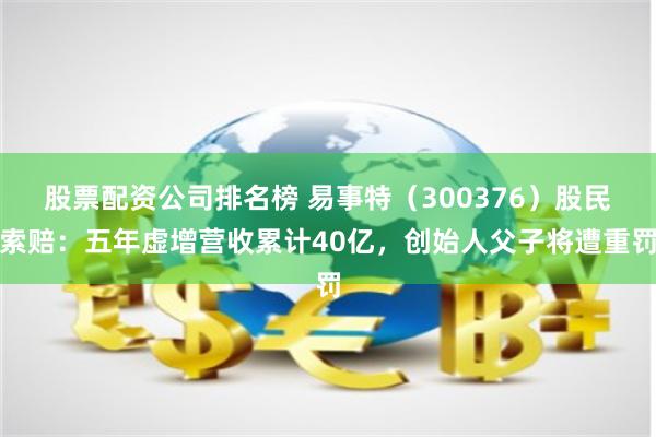 股票配资公司排名榜 易事特（300376）股民索赔：五年虚增营收累计40亿，创始人父子将遭重罚