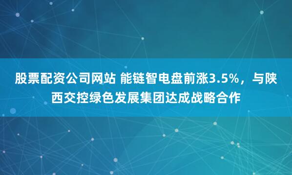 股票配资公司网站 能链智电盘前涨3.5%，与陕西交控绿色发展集团达成战略合作