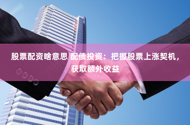 股票配资啥意思 配债投资：把握股票上涨契机，获取额外收益