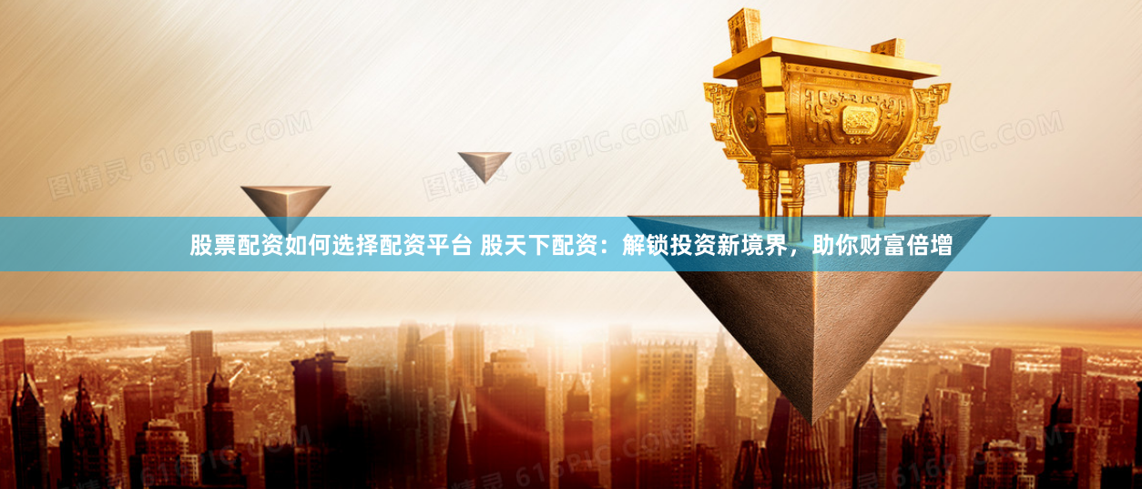 股票配资如何选择配资平台 股天下配资：解锁投资新境界，助你财富倍增
