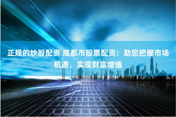 正规的炒股配资 成都市股票配资：助您把握市场机遇，实现财富增值