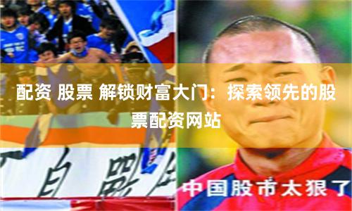 配资 股票 解锁财富大门：探索领先的股票配资网站