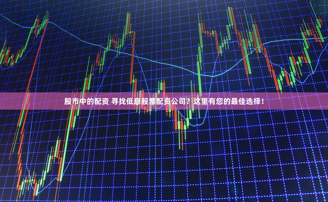 股市中的配资 寻找低息股票配资公司？这里有您的最佳选择！