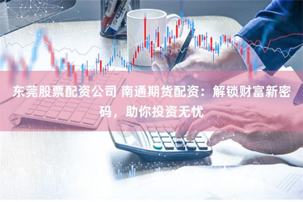 东莞股票配资公司 南通期货配资：解锁财富新密码，助你投资无忧