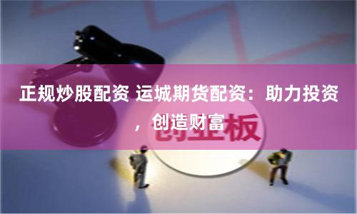 正规炒股配资 运城期货配资：助力投资，创造财富