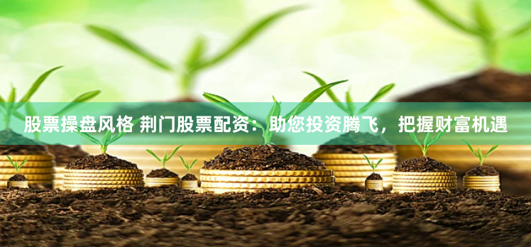 股票操盘风格 荆门股票配资：助您投资腾飞，把握财富机遇