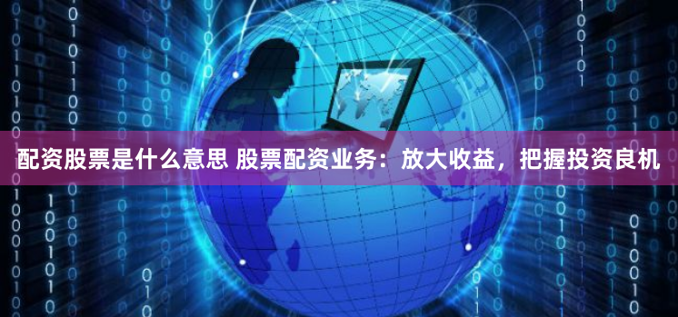 配资股票是什么意思 股票配资业务：放大收益，把握投资良机
