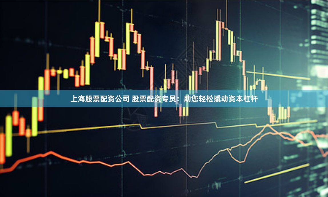 上海股票配资公司 股票配资专员：助您轻松撬动资本杠杆