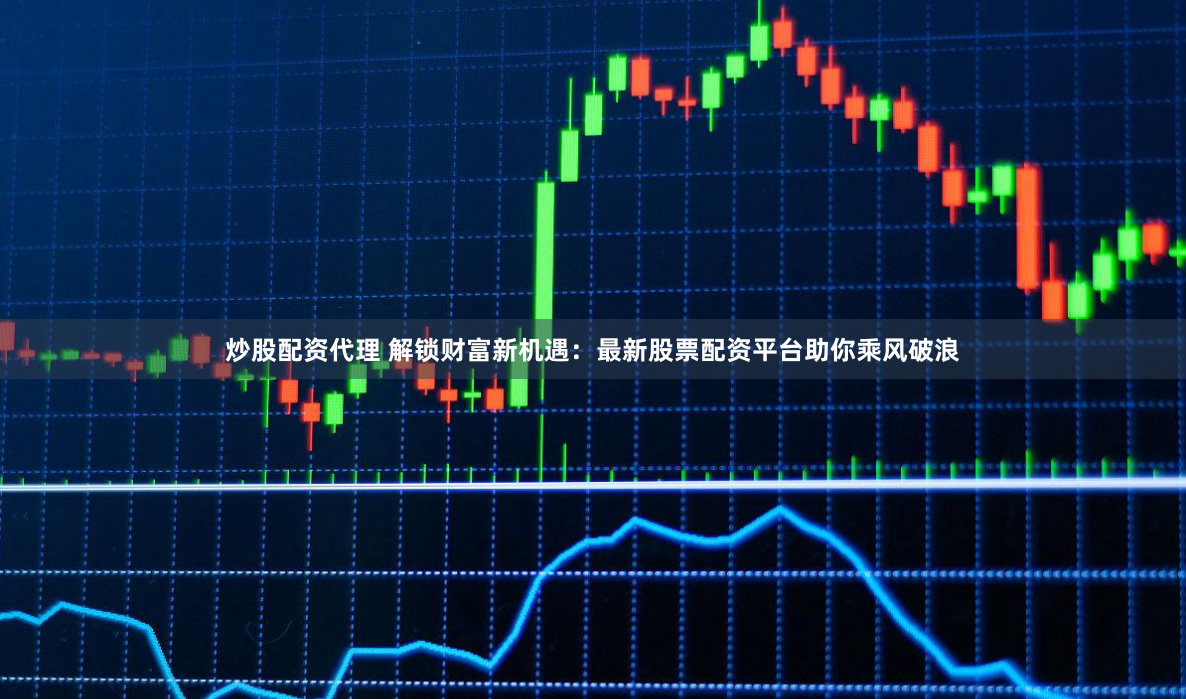 炒股配资代理 解锁财富新机遇：最新股票配资平台助你乘风破浪