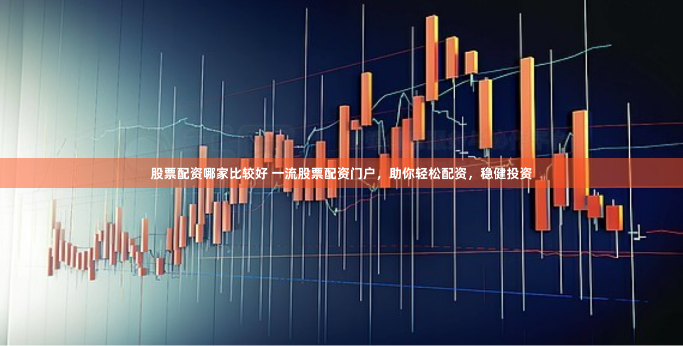 股票配资哪家比较好 一流股票配资门户，助你轻松配资，稳健投资