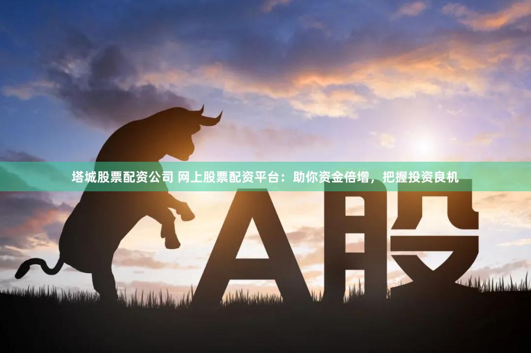 塔城股票配资公司 网上股票配资平台：助你资金倍增，把握投资良机