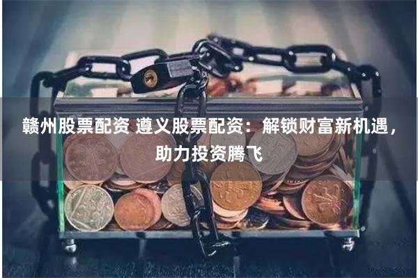 赣州股票配资 遵义股票配资：解锁财富新机遇，助力投资腾飞