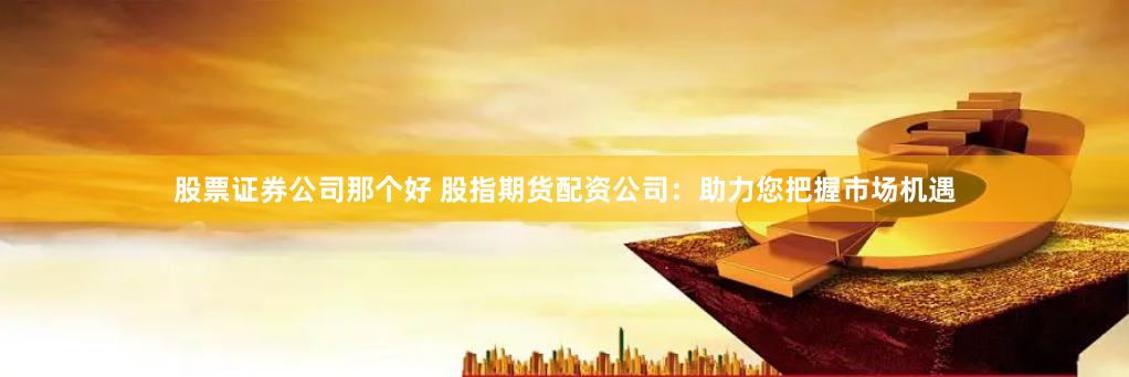 股票证券公司那个好 股指期货配资公司：助力您把握市场机遇