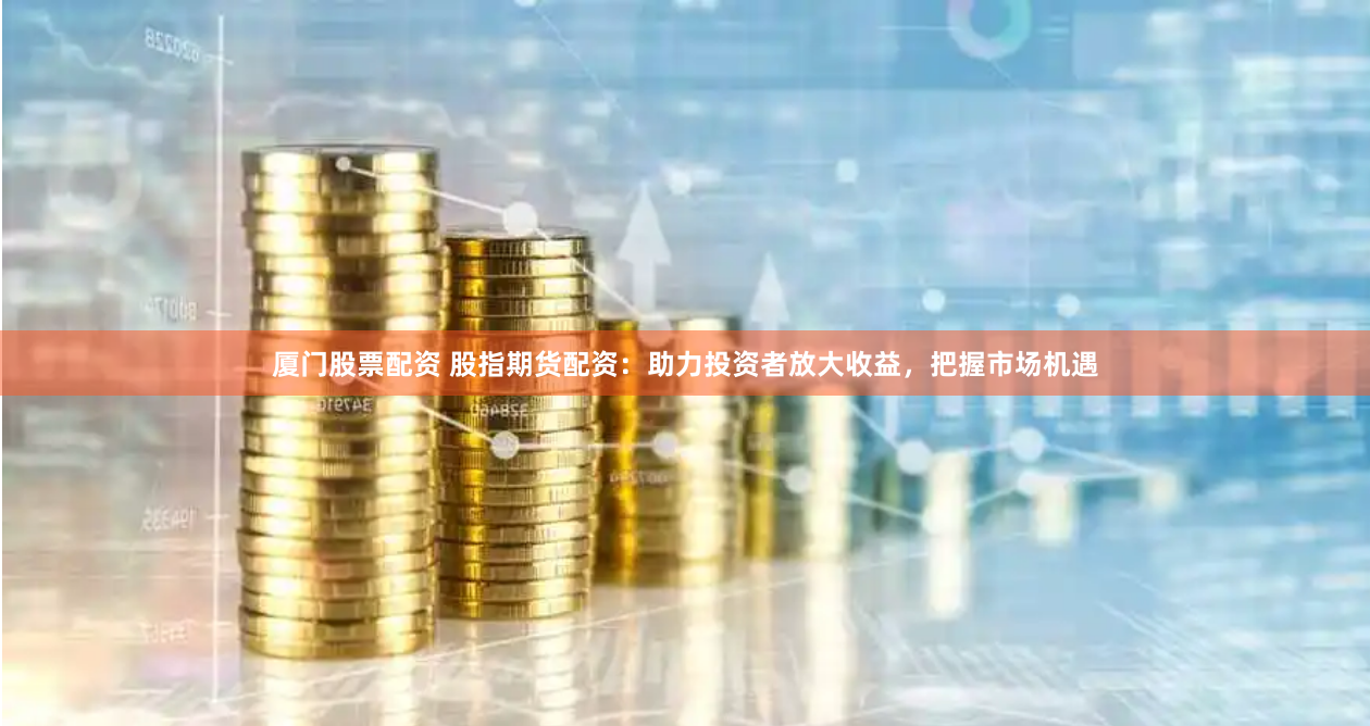 厦门股票配资 股指期货配资：助力投资者放大收益，把握市场机遇