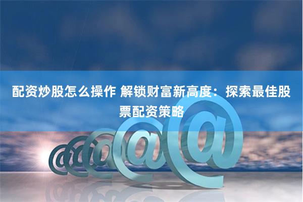 配资炒股怎么操作 解锁财富新高度:探索最佳股票配资策略