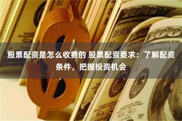 股票配资是怎么收费的 股票配资要求:了解配资条件,把握投资机会
