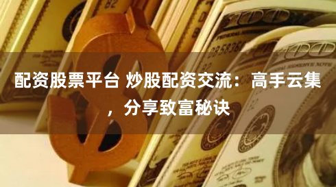 配资股票平台 炒股配资交流:高手云集,分享致富秘诀