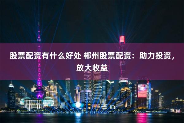 股票配资有什么好处 郴州股票配资：助力投资，放大收益
