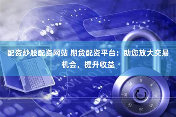 配资炒股配资网站 期货配资平台：助您放大交易机会，提升收益