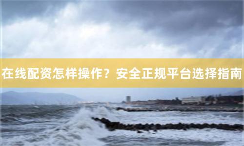 在线配资怎样操作？安全正规平台选择指南