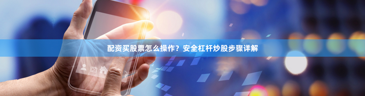 配资买股票怎么操作？安全杠杆炒股步骤详解